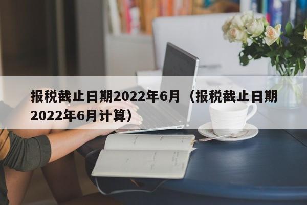 报税截止日期2022年6月（报税截止日期2022年6月计算）