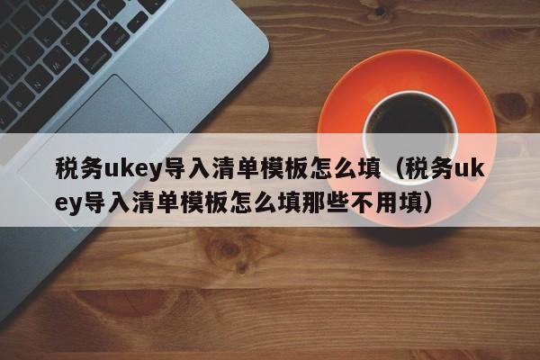 税务ukey导入清单模板怎么填（税务ukey导入清单模板怎么填那些不用填）