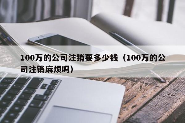 100万的公司注销要多少钱（100万的公司注销麻烦吗）