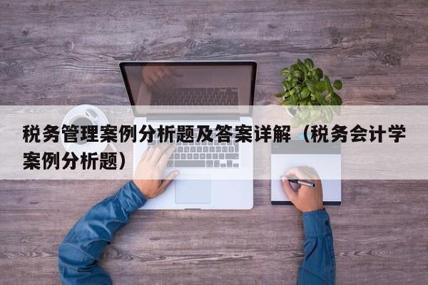 税务管理案例分析题及答案详解（税务会计学案例分析题）