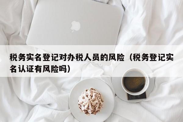 税务实名登记对办税人员的风险（税务登记实名认证有风险吗）