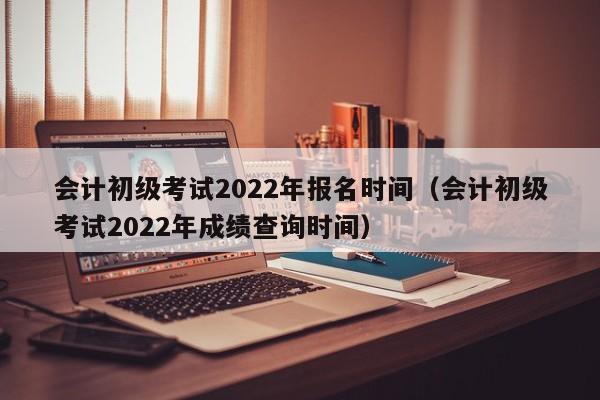 会计初级考试2022年报名时间（会计初级考试2022年成绩查询时间）