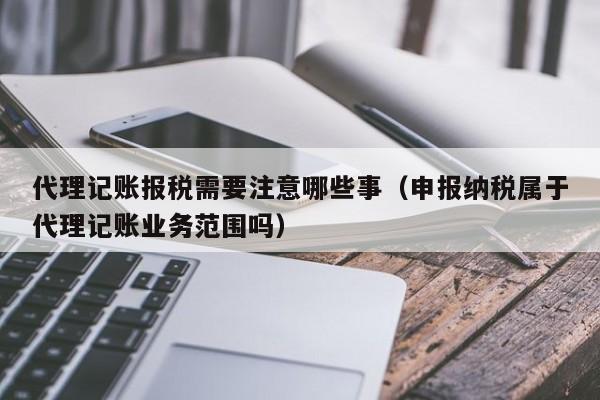 代理记账报税需要注意哪些事（申报纳税属于代理记账业务范围吗）