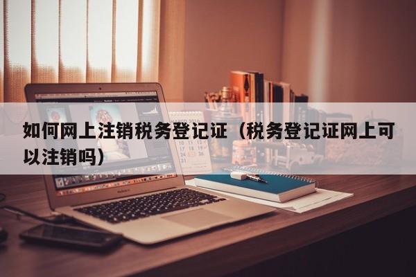 如何网上注销税务登记证（税务登记证网上可以注销吗）