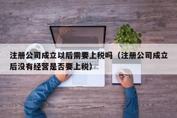 注册公司成立以后需要上税吗（注册公司成立后没有经营是否要上税）