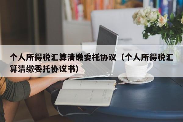 个人所得税汇算清缴委托协议（个人所得税汇算清缴委托协议书）