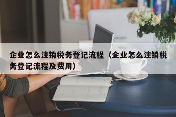 企业怎么注销税务登记流程（企业怎么注销税务登记流程及费用）