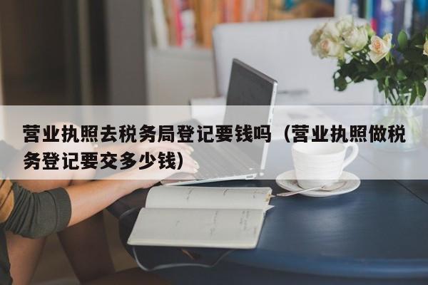 营业执照去税务局登记要钱吗（营业执照做税务登记要交多少钱）