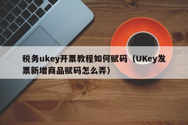 税务ukey开票教程如何赋码（UKey发票新增商品赋码怎么弄）