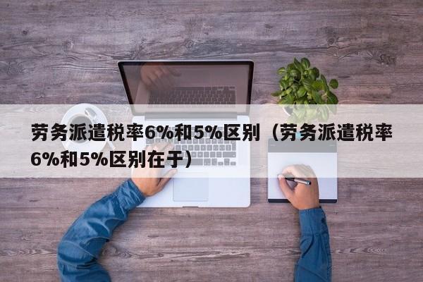 劳务派遣税率6%和5%区别（劳务派遣税率6%和5%区别在于）