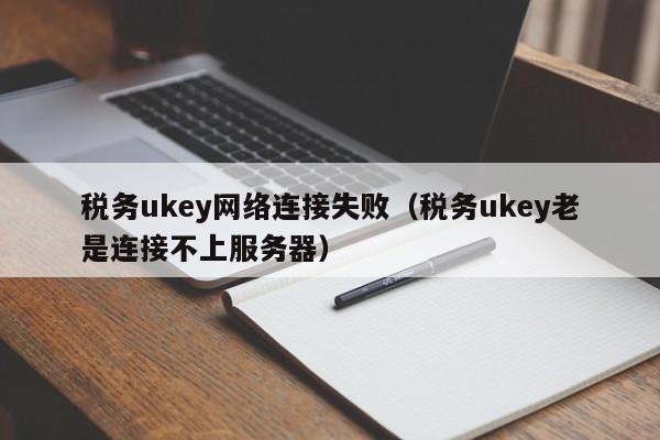 税务ukey网络连接失败（税务ukey老是连接不上服务器）