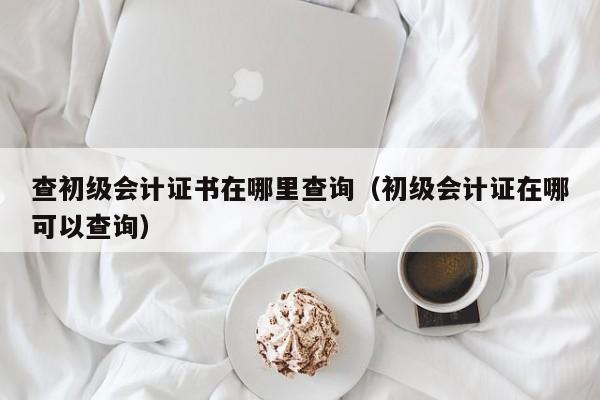 查初级会计证书在哪里查询（初级会计证在哪可以查询）