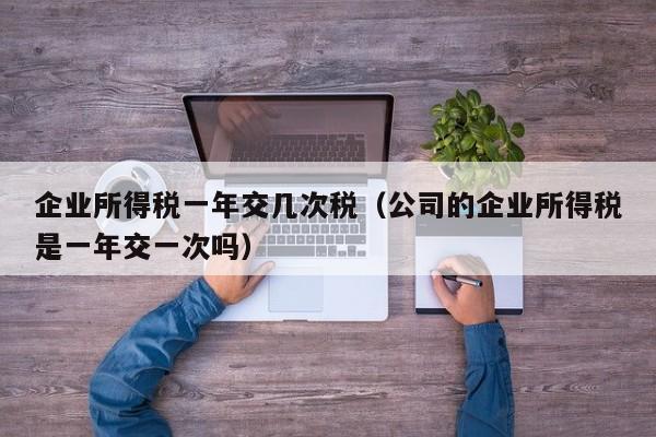 企业所得税一年交几次税（公司的企业所得税是一年交一次吗）