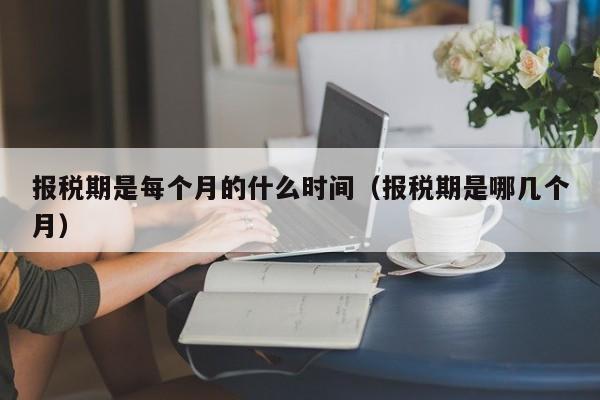 报税期是每个月的什么时间（报税期是哪几个月）