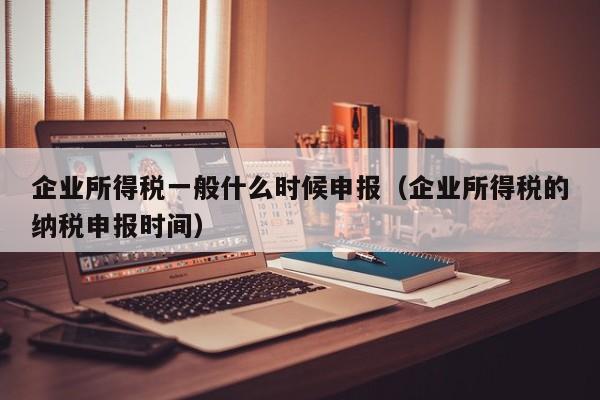 企业所得税一般什么时候申报（企业所得税的纳税申报时间）