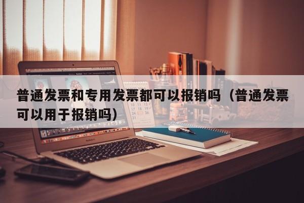 普通发票和专用发票都可以报销吗（普通发票可以用于报销吗）