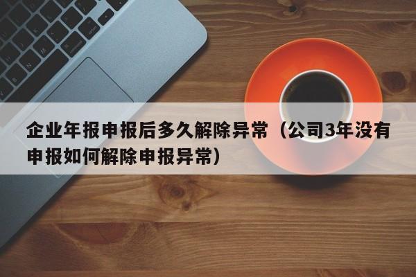 企业年报申报后多久解除异常（公司3年没有申报如何解除申报异常）