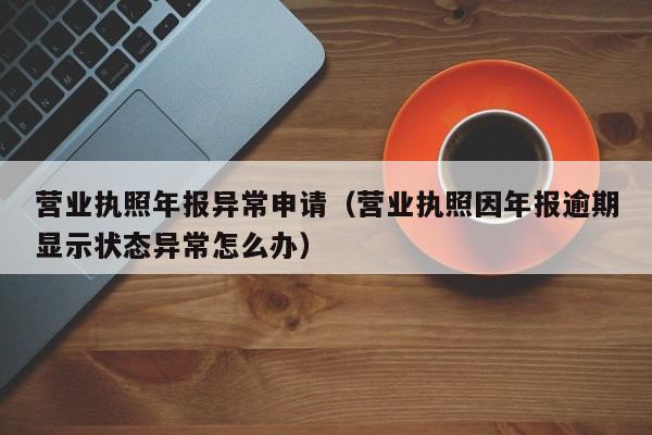 营业执照年报异常申请（营业执照因年报逾期显示状态异常怎么办）