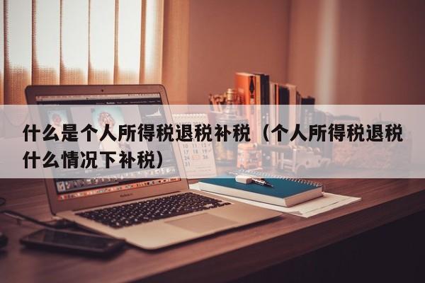 什么是个人所得税退税补税（个人所得税退税什么情况下补税）