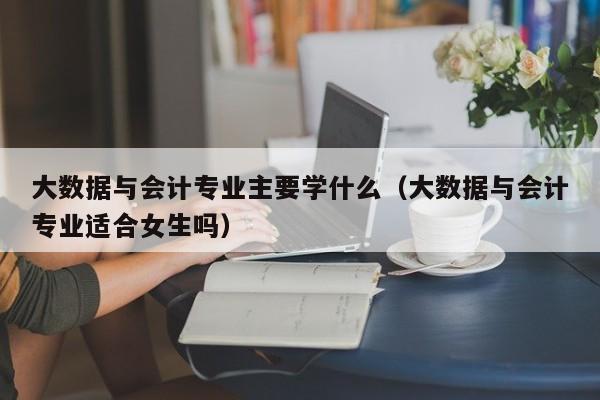 大数据与会计专业主要学什么（大数据与会计专业适合女生吗）