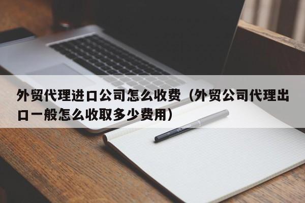 外贸代理进口公司怎么收费（外贸公司代理出口一般怎么收取多少费用）