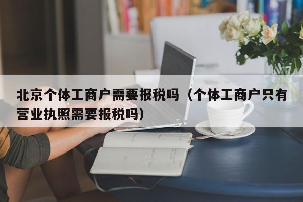 北京个体工商户需要报税吗（个体工商户只有营业执照需要报税吗）