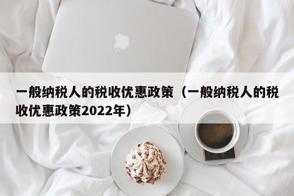 一般纳税人的税收优惠政策（一般纳税人的税收优惠政策2022年）