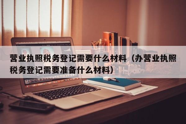 营业执照税务登记需要什么材料（办营业执照税务登记需要准备什么材料）