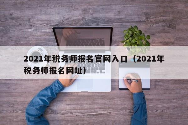 2021年税务师报名官网入口（2021年税务师报名网址）