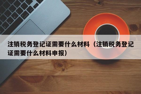 注销税务登记证需要什么材料（注销税务登记证需要什么材料申报）