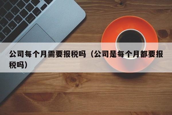 公司每个月需要报税吗（公司是每个月都要报税吗）