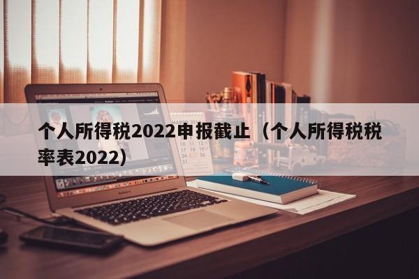 个人所得税2022申报截止（个人所得税税率表2022）