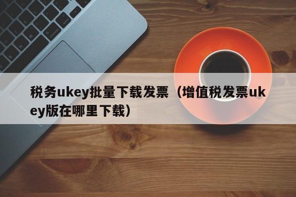 税务ukey批量下载发票（增值税发票ukey版在哪里下载）