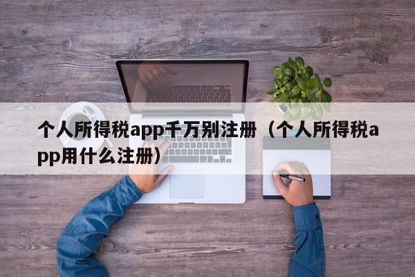 个人所得税app千万别注册（个人所得税app用什么注册）