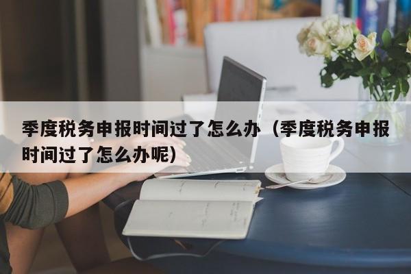 季度税务申报时间过了怎么办（季度税务申报时间过了怎么办呢）