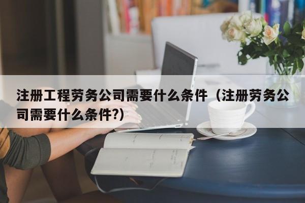 注册工程劳务公司需要什么条件（注册劳务公司需要什么条件?）