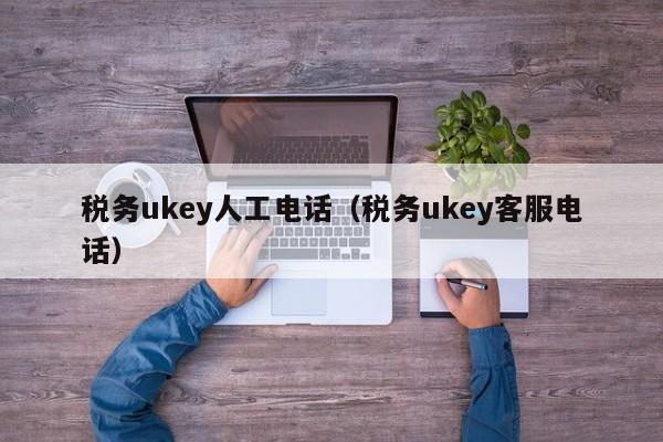 税务ukey人工电话（税务ukey客服电话）