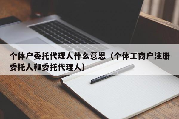 个体户委托代理人什么意思（个体工商户注册委托人和委托代理人）