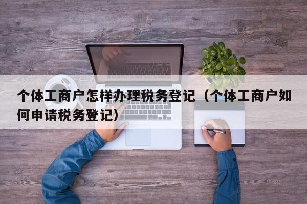 个体工商户怎样办理税务登记（个体工商户如何申请税务登记）