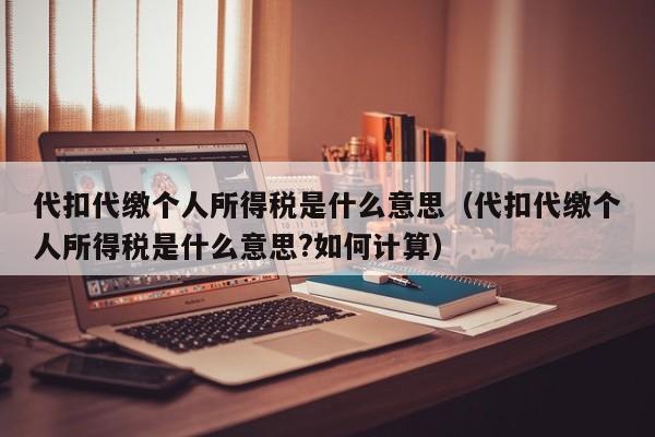 代扣代缴个人所得税是什么意思（代扣代缴个人所得税是什么意思?如何计算）