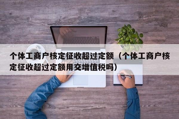 个体工商户核定征收超过定额（个体工商户核定征收超过定额用交增值税吗）