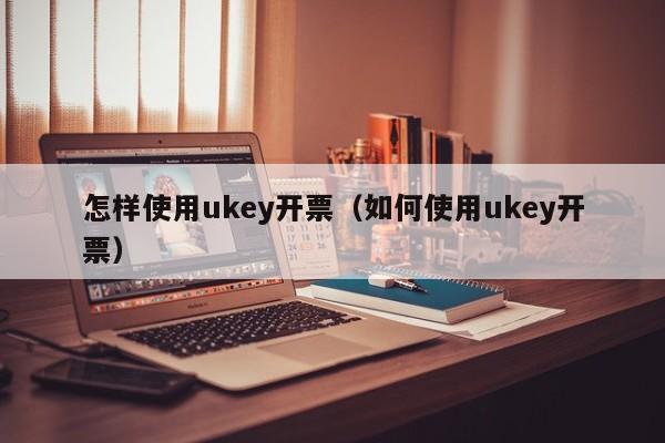 怎样使用ukey开票（如何使用ukey开票）