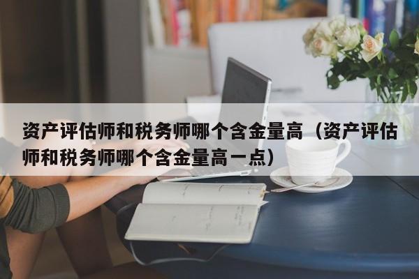 资产评估师和税务师哪个含金量高（资产评估师和税务师哪个含金量高一点）