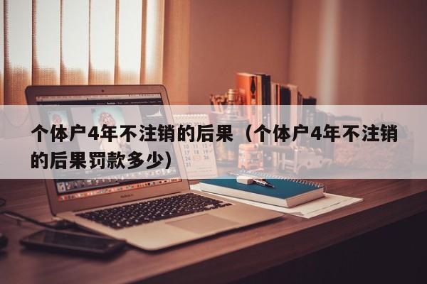 个体户4年不注销的后果（个体户4年不注销的后果罚款多少）