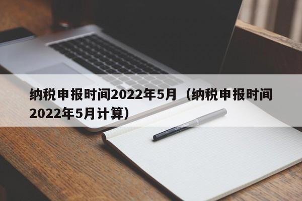 纳税申报时间2022年5月（纳税申报时间2022年5月计算）