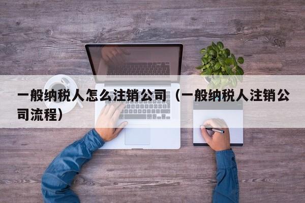 一般纳税人怎么注销公司（一般纳税人注销公司流程）