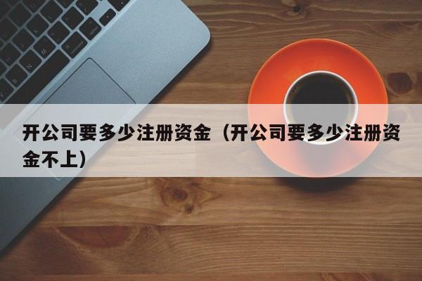 开公司要多少注册资金（开公司要多少注册资金不上）