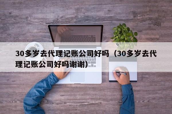 30多岁去代理记账公司好吗（30多岁去代理记账公司好吗谢谢）