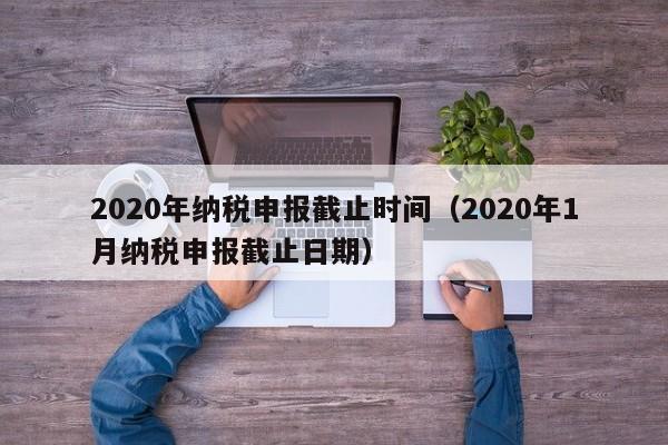 2020年纳税申报截止时间（2020年1月纳税申报截止日期）