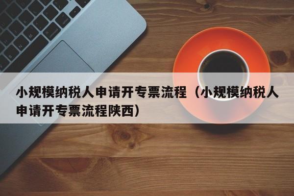 小规模纳税人申请开专票流程（小规模纳税人申请开专票流程陕西）